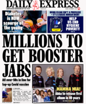 Booster shots Daily Express - ‘Millions to get booster jabs’ The Daily Express leads with suggestions from Prime Minister Boris Johnson that millions of people could get Covid booster jabs within weeks. The paper says all over-50s are expected to get another dose in the first phase of a booster programme, with the elderly given priority.