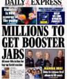 Booster shots Daily Express - ‘Millions to get booster jabs’ The Daily Express leads with suggestions from Prime Minister Boris Johnson that millions of people could get Covid booster jabs within weeks. The paper says all over-50s are expected to get another dose in the first phase of a booster programme, with the elderly given priority.