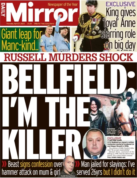 Levi Bellfield has signed a written confession saying he murdered Lin and Megan Russell in 1996, the Mirror reports. The front page also reports a different royal female provides an exclusive for the Daily Mirror as it reports that Princess Anne will get a "starring role" on Coronation Day as a thanks for her loyalty. She will feature in the procession as Gold-Stick-In-Waiting, a position historically handed to a person entrusted with the personal safety of the sovereign, it explains.